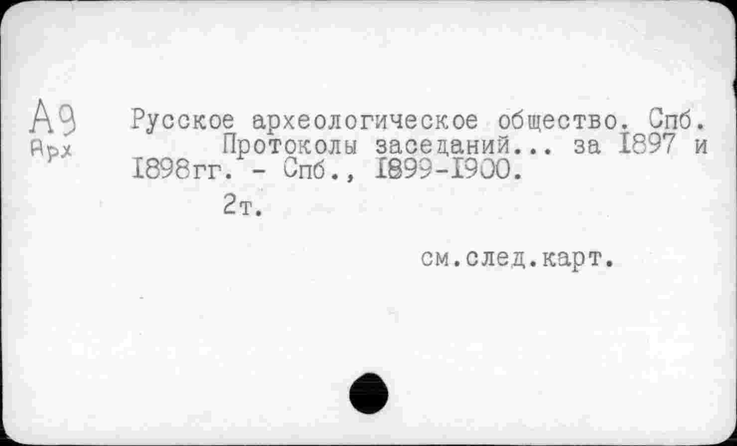 ﻿А9
Русское археологическое общество. Спб.
Протоколы заседаний... за 1897 и 1898гг. - Спб., I899-I9OO.
2т.
см.след.карт.